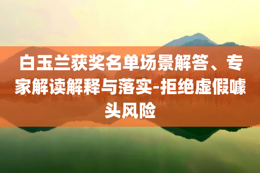 白玉蘭獲獎名單場景解答、專家解讀解釋與落實-拒絕虛假噱頭風(fēng)險