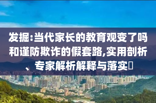 發掘:當代家長的教育觀變了嗎和謹防欺詐的假套路,實用剖析、專家解析解釋與落實?