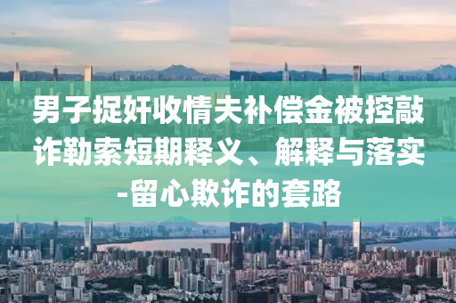 男子捉奸收情夫補償金被控敲詐勒索短期釋義、解釋與落實-留心欺詐的套路