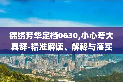 錦繡芳華定檔0630,小心夸大其辭-精準解讀、解釋與落實