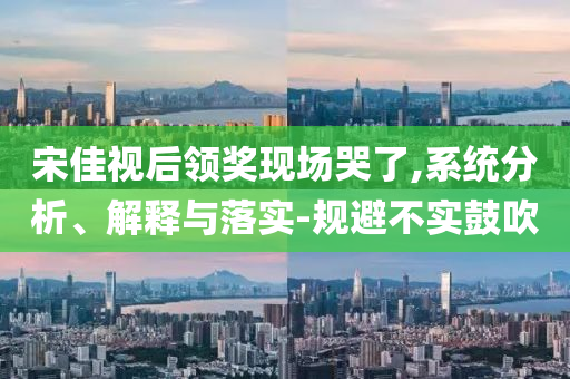 宋佳視后領獎現場哭了,系統分析、解釋與落實-規避不實鼓吹