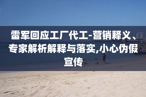 雷軍回應工廠代工-營銷釋義、專家解析解釋與落實,小心偽假宣傳