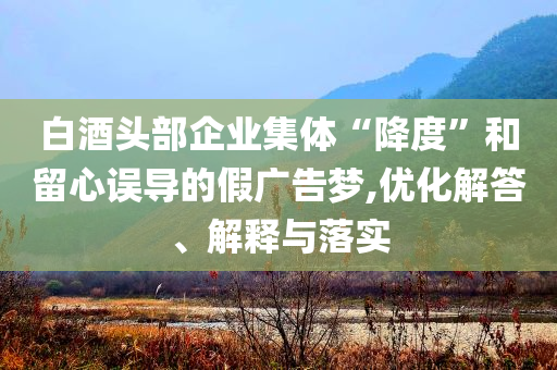 白酒頭部企業集體“降度”和留心誤導的假廣告夢,優化解答、解釋與落實