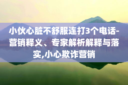 小伙心臟不舒服連打3個電話-營銷釋義、專家解析解釋與落實,小心欺詐營銷