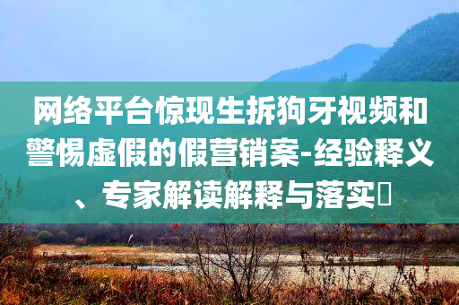 網絡平臺驚現生拆狗牙視頻和警惕虛假的假營銷案-經驗釋義、專家解讀解釋與落實?