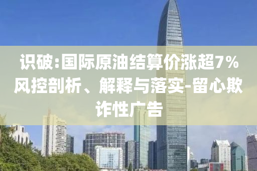 識破:國際原油結算價漲超7%風控剖析、解釋與落實-留心欺詐性廣告