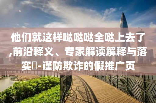他們就這樣噠噠噠全噠上去了,前沿釋義、專家解讀解釋與落實?-謹防欺詐的假推廣頁