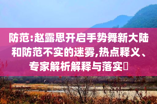 防范:趙露思開啟手勢(shì)舞新大陸和防范不實(shí)的迷霧,熱點(diǎn)釋義、專家解析解釋與落實(shí)?