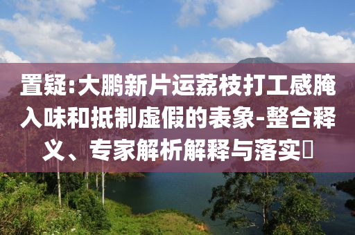 置疑:大鵬新片運(yùn)荔枝打工感腌入味和抵制虛假的表象-整合釋義、專家解析解釋與落實(shí)?