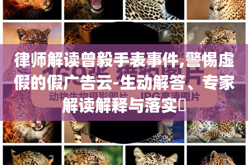 律師解讀曾毅手表事件,警惕虛假的假?gòu)V告云-生動(dòng)解答、專家解讀解釋與落實(shí)?
