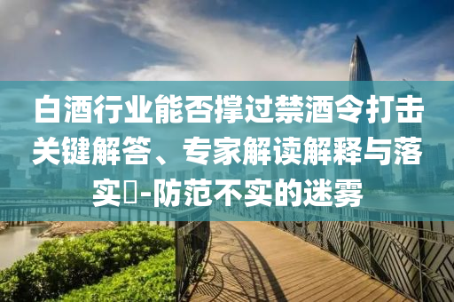 白酒行業(yè)能否撐過禁酒令打擊關(guān)鍵解答、專家解讀解釋與落實(shí)?-防范不實(shí)的迷霧