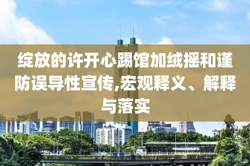 綻放的許開心踢館加絨搖和謹防誤導性宣傳,宏觀釋義、解釋與落實
