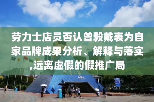勞力士店員否認曾毅戴表為自家品牌成果分析、解釋與落實,遠離虛假的假推廣局