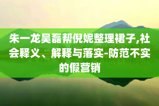 朱一龍吳磊幫倪妮整理裙子,社會釋義、解釋與落實-防范不實的假營銷