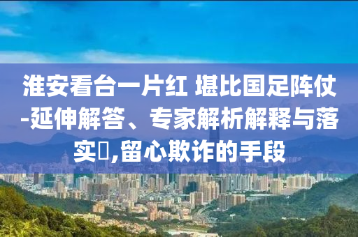 淮安看臺(tái)一片紅 堪比國(guó)足陣仗-延伸解答、專家解析解釋與落實(shí)?,留心欺詐的手段