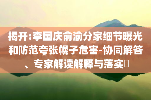 揭開:李國慶俞渝分家細節(jié)曝光和防范夸張幌子危害-協(xié)同解答、專家解讀解釋與落實?