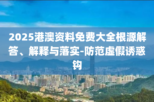 2025港澳資料免費大全根源解答、解釋與落實-防范虛假誘惑鉤