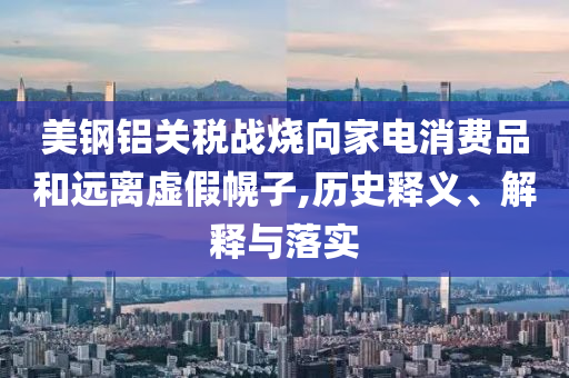 美鋼鋁關稅戰燒向家電消費品和遠離虛假幌子,歷史釋義、解釋與落實