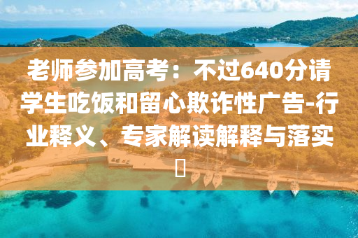 老師參加高考：不過640分請學生吃飯和留心欺詐性廣告-行業釋義、專家解讀解釋與落實?