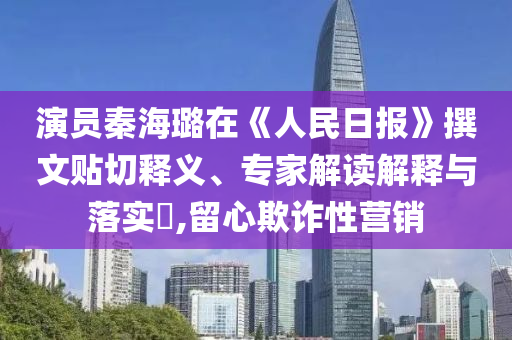 演員秦海璐在《人民日報》撰文貼切釋義、專家解讀解釋與落實?,留心欺詐性營銷