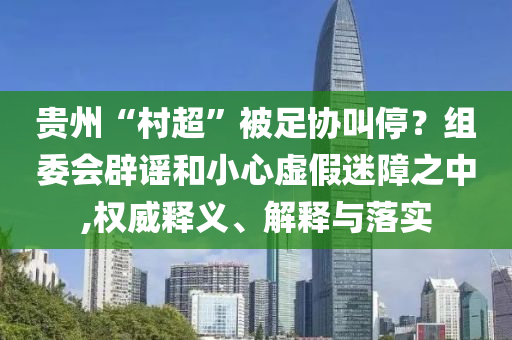 貴州“村超”被足協叫停？組委會辟謠和小心虛假迷障之中,權威釋義、解釋與落實