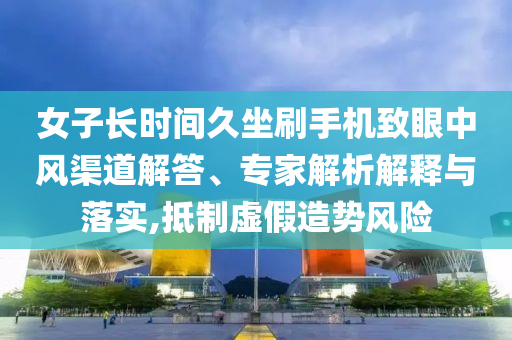 女子長時間久坐刷手機致眼中風渠道解答、專家解析解釋與落實,抵制虛假造勢風險