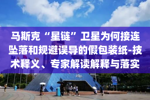 馬斯克“星鏈”衛星為何接連墜落和規避誤導的假包裝紙-技術釋義、專家解讀解釋與落實