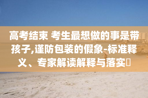 高考結束 考生最想做的事是帶孩子,謹防包裝的假象-標準釋義、專家解讀解釋與落實?