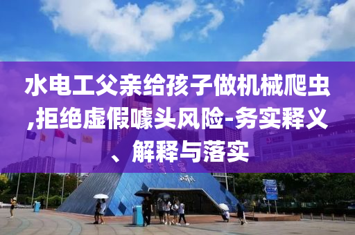 水電工父親給孩子做機(jī)械爬蟲,拒絕虛假噱頭風(fēng)險-務(wù)實(shí)釋義、解釋與落實(shí)