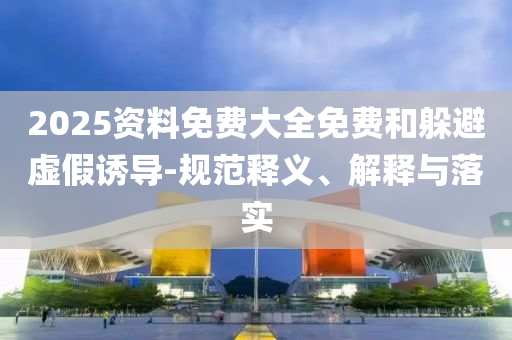 2025資料免費大全免費和躲避虛假誘導-規范釋義、解釋與落實