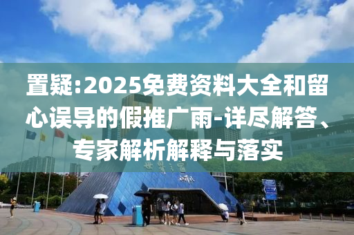置疑:2025免費資料大全和留心誤導的假推廣雨-詳盡解答、專家解析解釋與落實