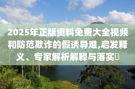 2025年正版資料免費大全視頻和防范欺詐的假誘導難,啟發釋義、專家解析解釋與落實?