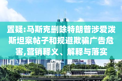 置疑:馬斯克刪除特朗普涉愛潑斯坦案帖子和規避欺騙廣告危害,營銷釋義、解釋與落實