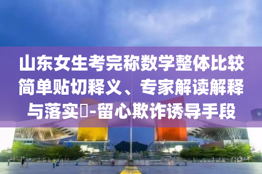 山東女生考完稱數學整體比較簡單貼切釋義、專家解讀解釋與落實?-留心欺詐誘導手段