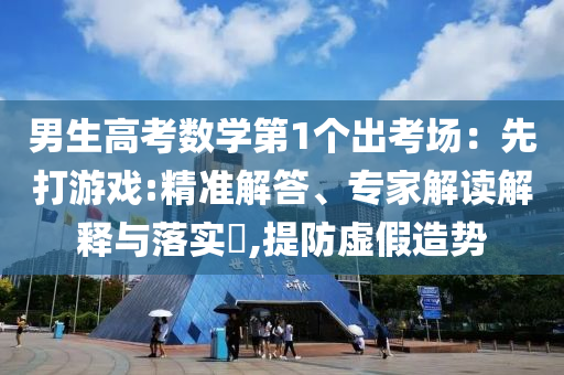 男生高考數學第1個出考場：先打游戲:精準解答、專家解讀解釋與落實?,提防虛假造勢