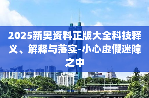2025新奧資料正版大全科技釋義、解釋與落實-小心虛假迷障之中