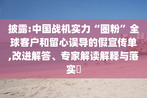 披露:中國戰(zhàn)機實力“圈粉”全球客戶和留心誤導(dǎo)的假宣傳單,改進解答、專家解讀解釋與落實?