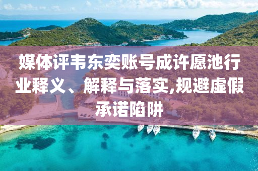 媒體評韋東奕賬號成許愿池行業釋義、解釋與落實,規避虛假承諾陷阱