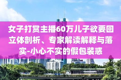女子打賞主播60萬兒子欲要回立體剖析、專家解讀解釋與落實-小心不實的假包裝惑