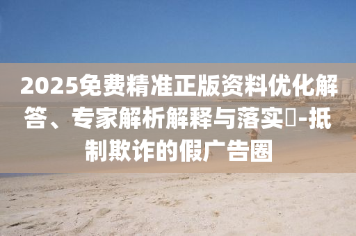 2025免費精準正版資料優化解答、專家解析解釋與落實?-抵制欺詐的假廣告圈