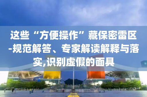 這些“方便操作”藏保密雷區(qū)-規(guī)范解答、專家解讀解釋與落實,識別虛假的面具