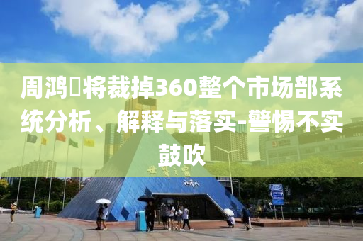 周鴻祎將裁掉360整個市場部系統(tǒng)分析、解釋與落實-警惕不實鼓吹