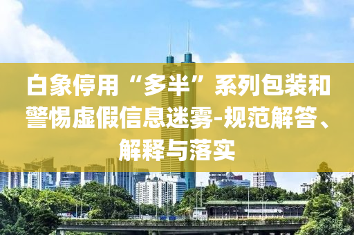 白象停用“多半”系列包裝和警惕虛假信息迷霧-規范解答、解釋與落實