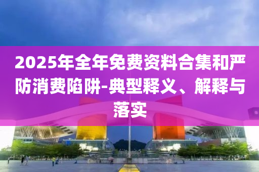 2025年全年免費資料合集和嚴防消費陷阱-典型釋義、解釋與落實