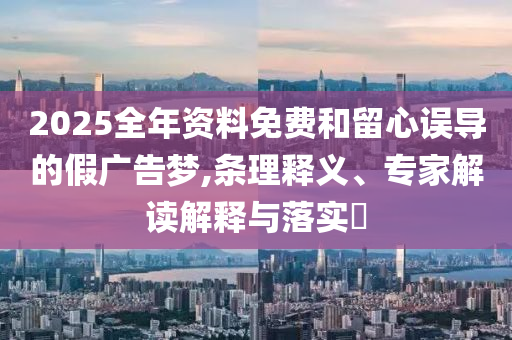 2025全年資料免費和留心誤導的假廣告夢,條理釋義、專家解讀解釋與落實?