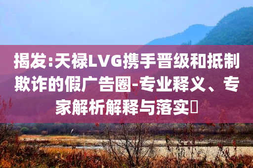 揭發:天祿LVG攜手晉級和抵制欺詐的假廣告圈-專業釋義、專家解析解釋與落實?