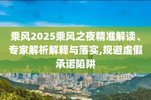 乘風2025乘風之夜精準解讀、專家解析解釋與落實,規避虛假承諾陷阱