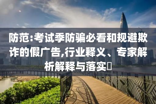 防范:考試季防騙必看和規避欺詐的假廣告,行業釋義、專家解析解釋與落實?