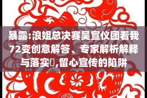 暴露:浪姐總決賽吳宣儀團看我72變創意解答、專家解析解釋與落實?,留心宣傳的陷阱
