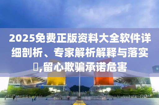 2025免費正版資料大全軟件詳細剖析、專家解析解釋與落實?,留心欺騙承諾危害